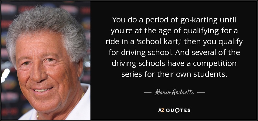 You do a period of go-karting until you're at the age of qualifying for a ride in a 'school-kart,' then you qualify for driving school. And several of the driving schools have a competition series for their own students. - Mario Andretti