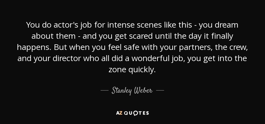 You do actor's job for intense scenes like this - you dream about them - and you get scared until the day it finally happens. But when you feel safe with your partners, the crew, and your director who all did a wonderful job, you get into the zone quickly. - Stanley Weber