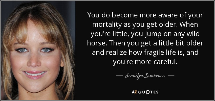 You do become more aware of your mortality as you get older. When you're little, you jump on any wild horse. Then you get a little bit older and realize how fragile life is, and you're more careful. - Jennifer Lawrence
