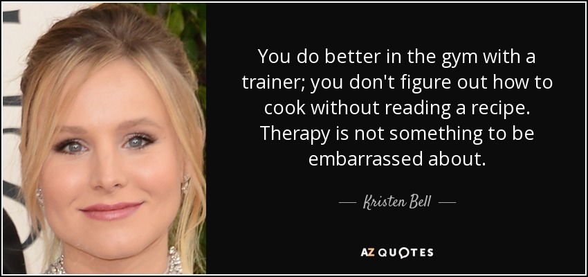 You do better in the gym with a trainer; you don't figure out how to cook without reading a recipe. Therapy is not something to be embarrassed about. - Kristen Bell