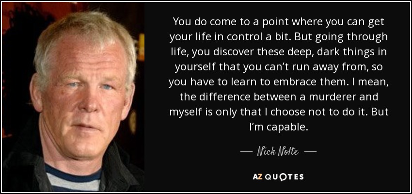 You do come to a point where you can get your life in control a bit. But going through life, you discover these deep, dark things in yourself that you can’t run away from, so you have to learn to embrace them. I mean, the difference between a murderer and myself is only that I choose not to do it. But I’m capable. - Nick Nolte