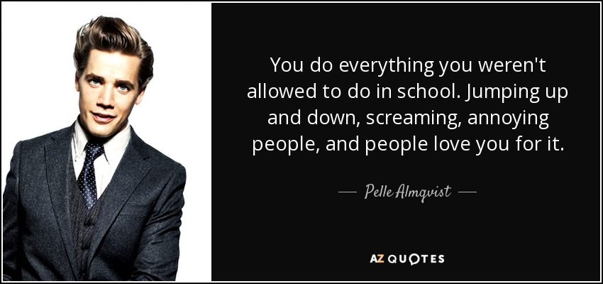 You do everything you weren't allowed to do in school. Jumping up and down, screaming, annoying people, and people love you for it. - Pelle Almqvist