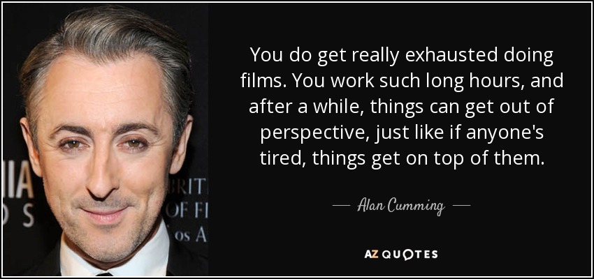 You do get really exhausted doing films. You work such long hours, and after a while, things can get out of perspective, just like if anyone's tired, things get on top of them. - Alan Cumming