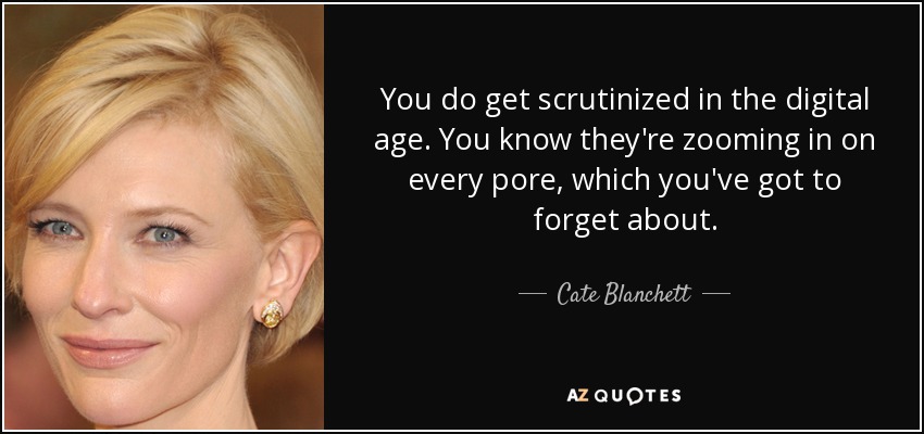 You do get scrutinized in the digital age. You know they're zooming in on every pore, which you've got to forget about. - Cate Blanchett