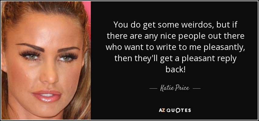 You do get some weirdos, but if there are any nice people out there who want to write to me pleasantly, then they'll get a pleasant reply back! - Katie Price
