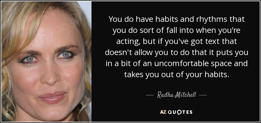 You do have habits and rhythms that you do sort of fall into when you're acting, but if you've got text that doesn't allow you to do that it puts you in a bit of an uncomfortable space and takes you out of your habits. - Radha Mitchell