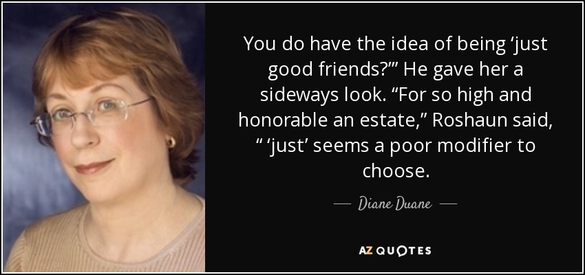 You do have the idea of being ‘just good friends?’” He gave her a sideways look. “For so high and honorable an estate,” Roshaun said, “ ‘just’ seems a poor modifier to choose. - Diane Duane