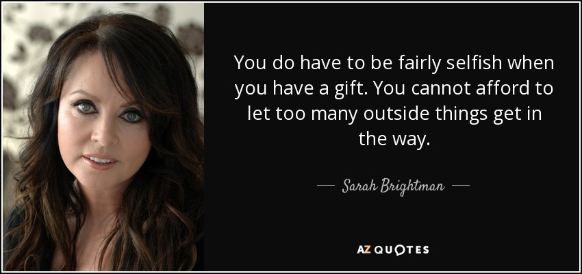 You do have to be fairly selfish when you have a gift. You cannot afford to let too many outside things get in the way. - Sarah Brightman