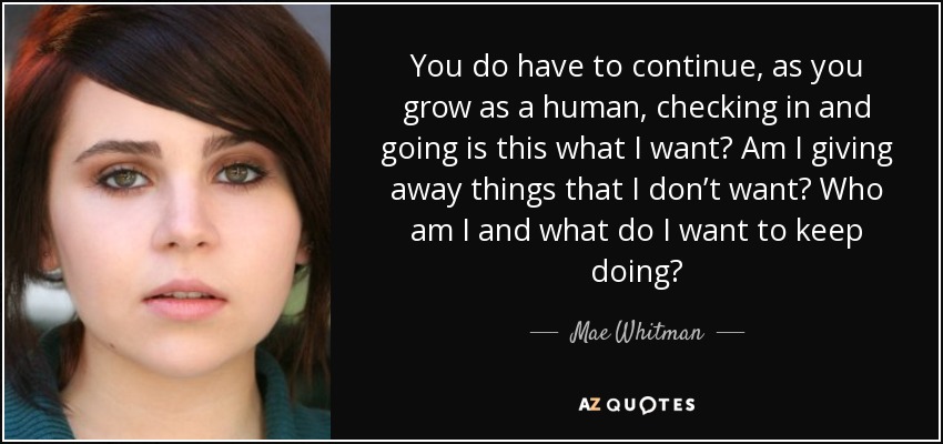 You do have to continue, as you grow as a human, checking in and going is this what I want? Am I giving away things that I don’t want? Who am I and what do I want to keep doing? - Mae Whitman