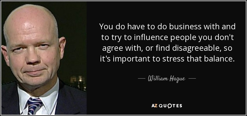You do have to do business with and to try to influence people you don't agree with, or find disagreeable, so it's important to stress that balance. - William Hague