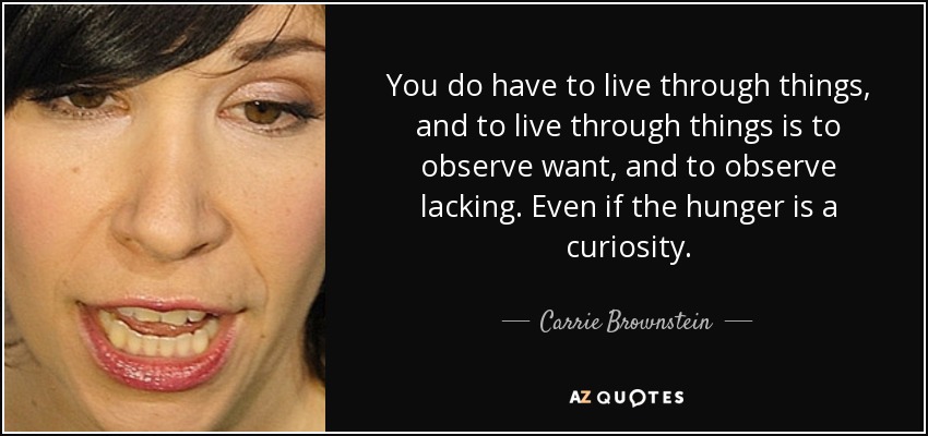 You do have to live through things, and to live through things is to observe want, and to observe lacking. Even if the hunger is a curiosity. - Carrie Brownstein
