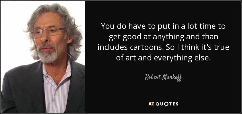 You do have to put in a lot time to get good at anything and than includes cartoons. So I think it's true of art and everything else. - Robert Mankoff