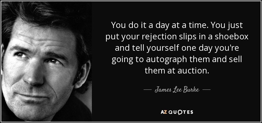 You do it a day at a time. You just put your rejection slips in a shoebox and tell yourself one day you're going to autograph them and sell them at auction. - James Lee Burke