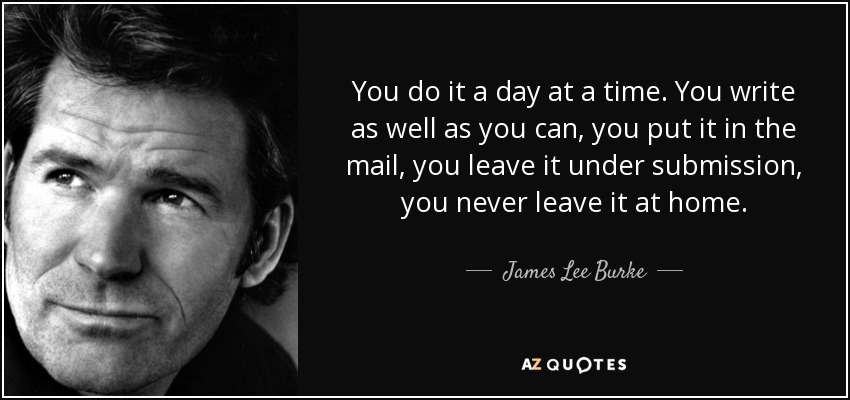 You do it a day at a time. You write as well as you can, you put it in the mail, you leave it under submission, you never leave it at home. - James Lee Burke