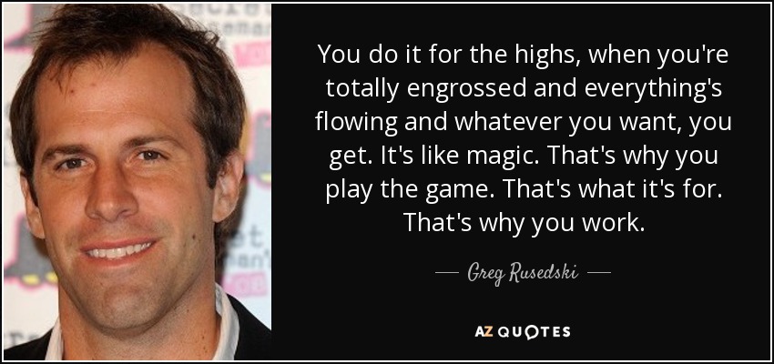 You do it for the highs, when you're totally engrossed and everything's flowing and whatever you want, you get. It's like magic. That's why you play the game. That's what it's for. That's why you work. - Greg Rusedski