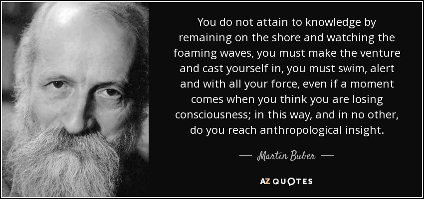 You do not attain to knowledge by remaining on the shore and watching the foaming waves, you must make the venture and cast yourself in, you must swim, alert and with all your force, even if a moment comes when you think you are losing consciousness; in this way, and in no other, do you reach anthropological insight. - Martin Buber