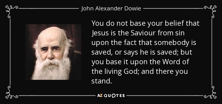 You do not base your belief that Jesus is the Saviour from sin upon the fact that somebody is saved, or says he is saved; but you base it upon the Word of the living God; and there you stand. - John Alexander Dowie