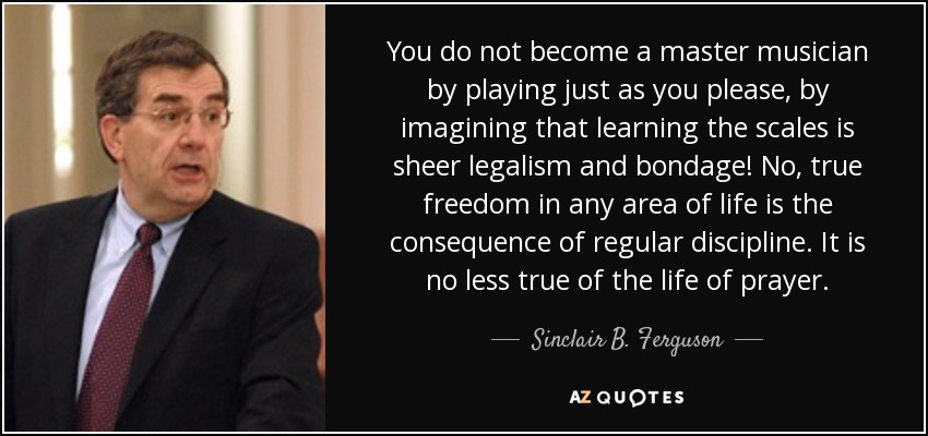 You do not become a master musician by playing just as you please, by imagining that learning the scales is sheer legalism and bondage! No, true freedom in any area of life is the consequence of regular discipline. It is no less true of the life of prayer. - Sinclair B. Ferguson