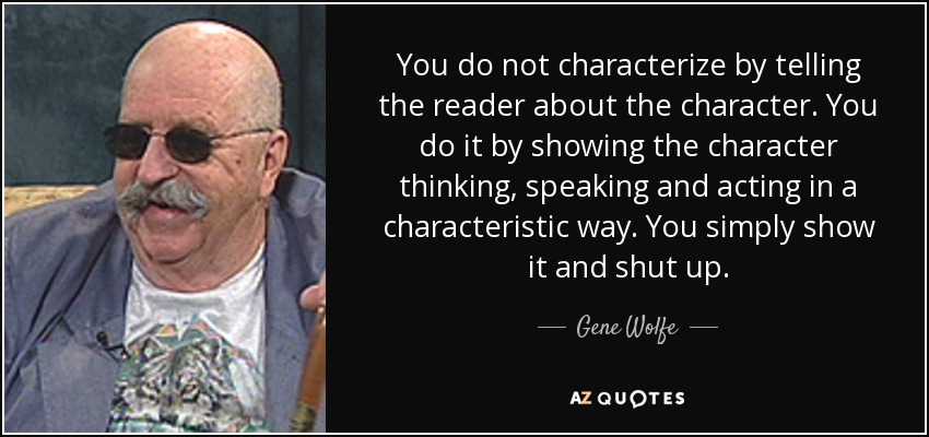 You do not characterize by telling the reader about the character. You do it by showing the character thinking, speaking and acting in a characteristic way. You simply show it and shut up. - Gene Wolfe