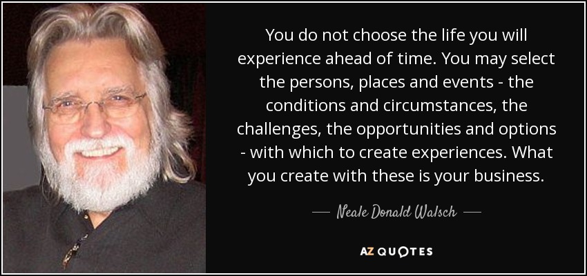 You do not choose the life you will experience ahead of time. You may select the persons, places and events - the conditions and circumstances, the challenges, the opportunities and options - with which to create experiences. What you create with these is your business. - Neale Donald Walsch