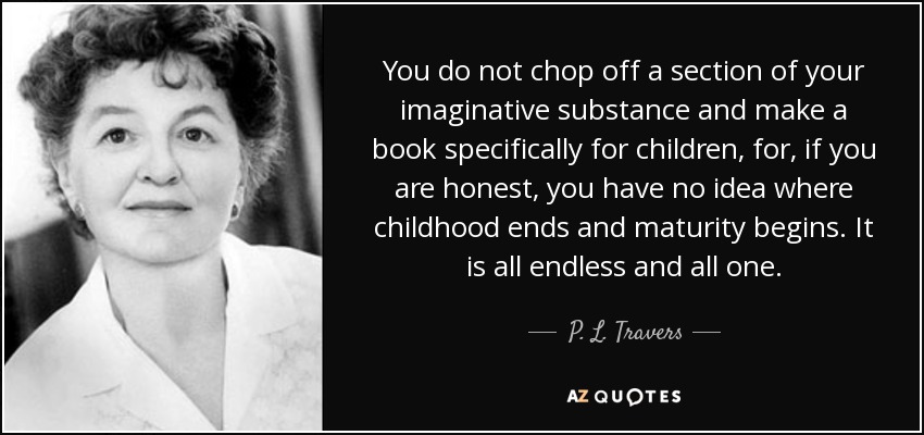 You do not chop off a section of your imaginative substance and make a book specifically for children, for, if you are honest, you have no idea where childhood ends and maturity begins. It is all endless and all one. - P. L. Travers