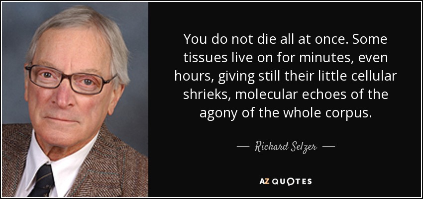 You do not die all at once. Some tissues live on for minutes, even hours, giving still their little cellular shrieks, molecular echoes of the agony of the whole corpus. - Richard Selzer
