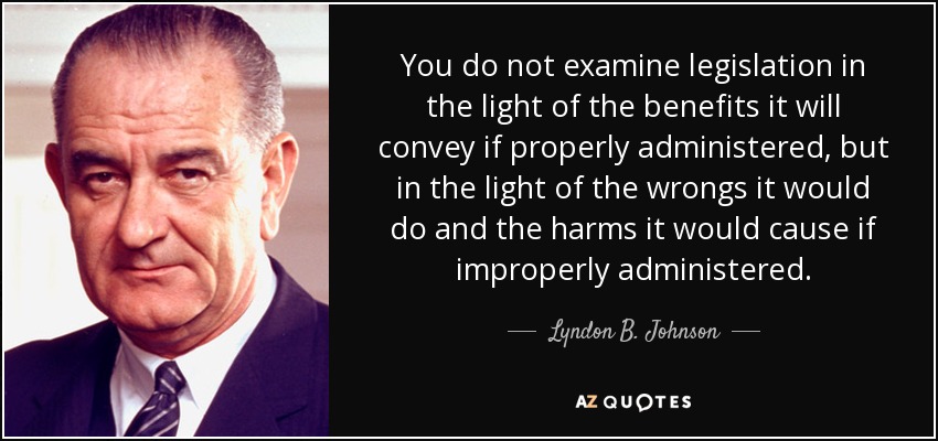 You do not examine legislation in the light of the benefits it will convey if properly administered, but in the light of the wrongs it would do and the harms it would cause if improperly administered. - Lyndon B. Johnson