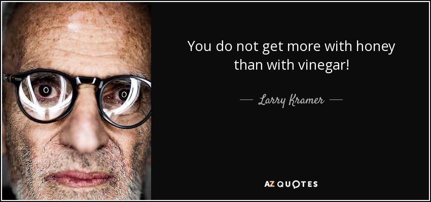 You do not get more with honey than with vinegar! - Larry Kramer