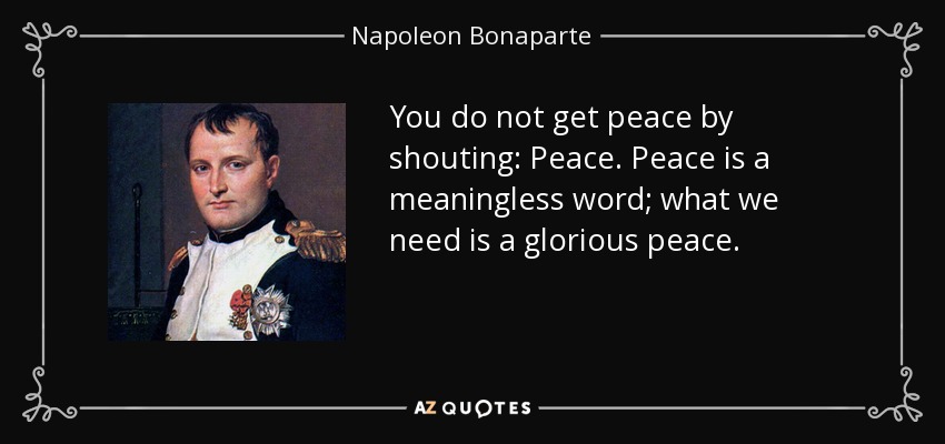 You do not get peace by shouting: Peace. Peace is a meaningless word; what we need is a glorious peace. - Napoleon Bonaparte