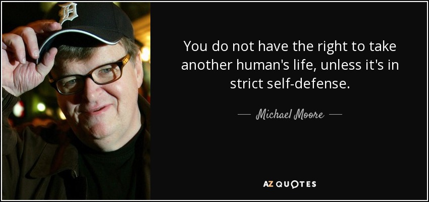 You do not have the right to take another human's life, unless it's in strict self-defense. - Michael Moore