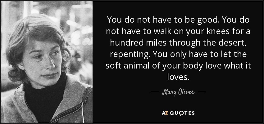 You do not have to be good. You do not have to walk on your knees for a hundred miles through the desert, repenting. You only have to let the soft animal of your body love what it loves. - Mary Oliver