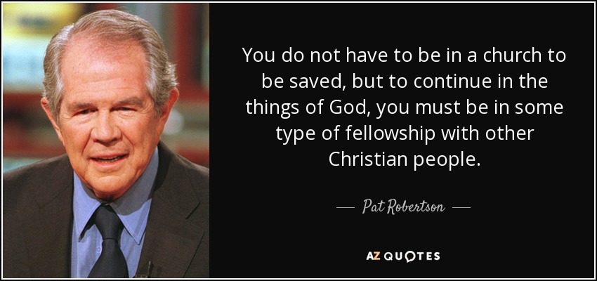 You do not have to be in a church to be saved, but to continue in the things of God, you must be in some type of fellowship with other Christian people. - Pat Robertson
