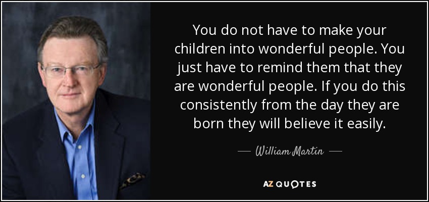 You do not have to make your children into wonderful people. You just have to remind them that they are wonderful people. If you do this consistently from the day they are born they will believe it easily. - William Martin