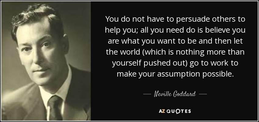 You do not have to persuade others to help you; all you need do is believe you are what you want to be and then let the world (which is nothing more than yourself pushed out) go to work to make your assumption possible. - Neville Goddard