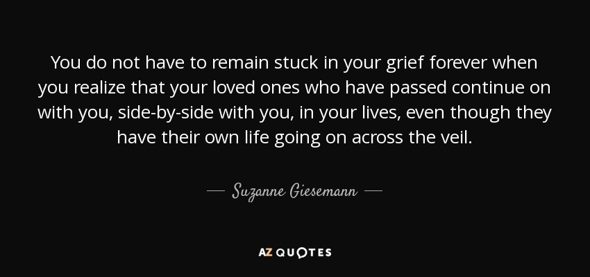 You do not have to remain stuck in your grief forever when you realize that your loved ones who have passed continue on with you, side-by-side with you, in your lives, even though they have their own life going on across the veil. - Suzanne Giesemann
