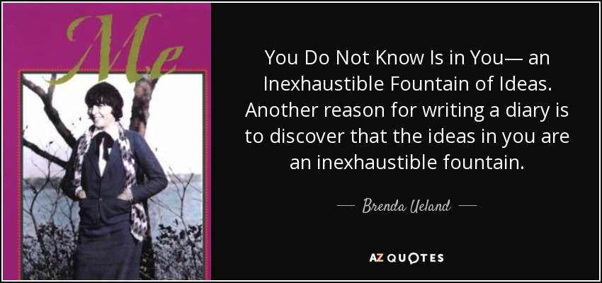You Do Not Know Is in You— an Inexhaustible Fountain of Ideas. Another reason for writing a diary is to discover that the ideas in you are an inexhaustible fountain. - Brenda Ueland