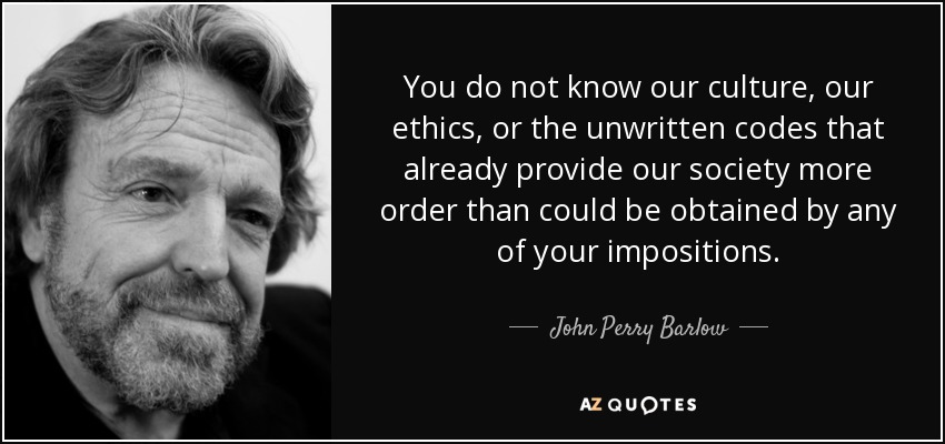 You do not know our culture, our ethics, or the unwritten codes that already provide our society more order than could be obtained by any of your impositions. - John Perry Barlow