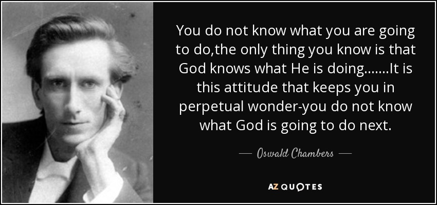 You do not know what you are going to do,the only thing you know is that God knows what He is doing.......It is this attitude that keeps you in perpetual wonder-you do not know what God is going to do next. - Oswald Chambers