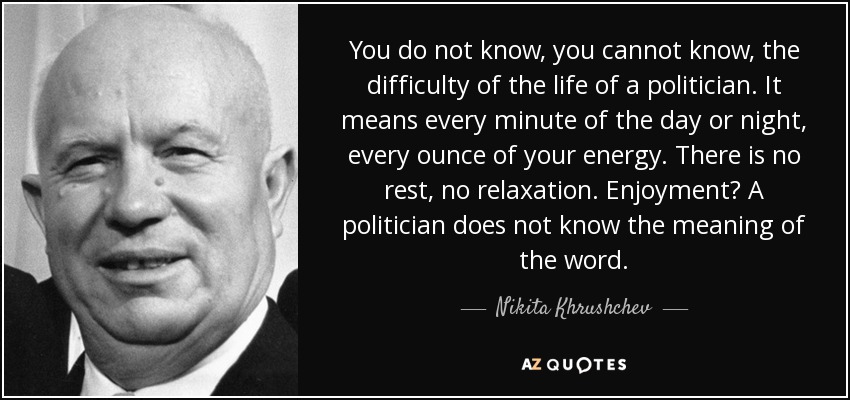 You do not know, you cannot know, the difficulty of the life of a politician. It means every minute of the day or night, every ounce of your energy. There is no rest, no relaxation. Enjoyment? A politician does not know the meaning of the word. - Nikita Khrushchev