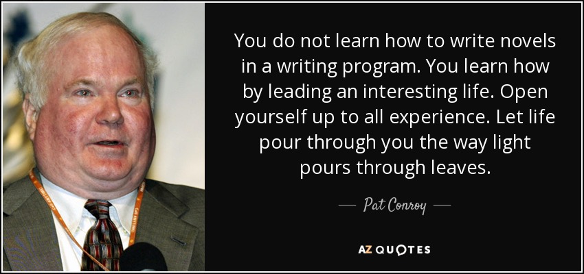You do not learn how to write novels in a writing program. You learn how by leading an interesting life. Open yourself up to all experience. Let life pour through you the way light pours through leaves. - Pat Conroy