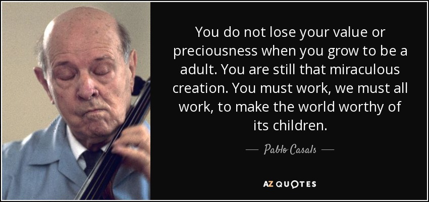 You do not lose your value or preciousness when you grow to be a adult. You are still that miraculous creation. You must work, we must all work, to make the world worthy of its children. - Pablo Casals