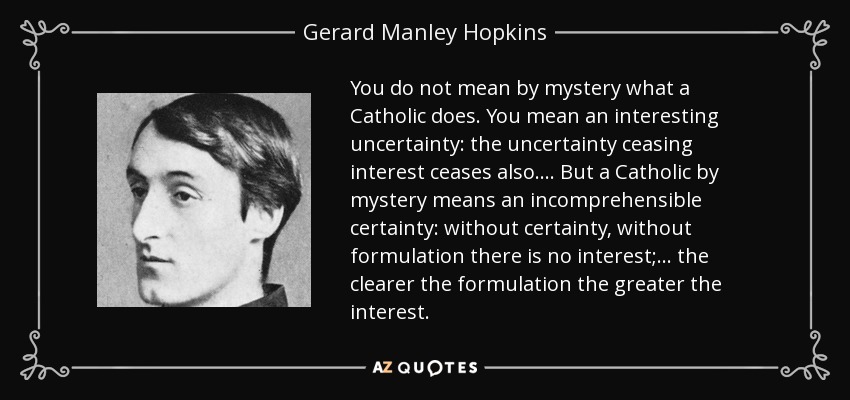 You do not mean by mystery what a Catholic does. You mean an interesting uncertainty: the uncertainty ceasing interest ceases also.... But a Catholic by mystery means an incomprehensible certainty: without certainty, without formulation there is no interest;... the clearer the formulation the greater the interest. - Gerard Manley Hopkins
