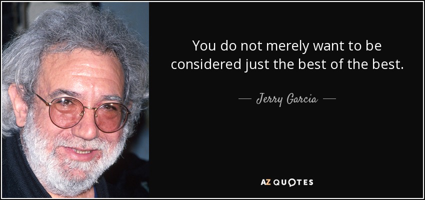 You do not merely want to be considered just the best of the best. You want to be considered the only one who does what you do. - Jerry Garcia