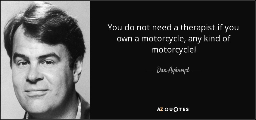 You do not need a therapist if you own a motorcycle, any kind of motorcycle! - Dan Aykroyd