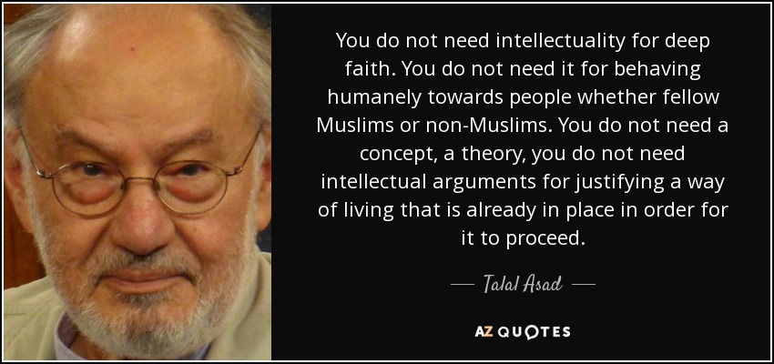 You do not need intellectuality for deep faith. You do not need it for behaving humanely towards people whether fellow Muslims or non-Muslims. You do not need a concept, a theory, you do not need intellectual arguments for justifying a way of living that is already in place in order for it to proceed. - Talal Asad