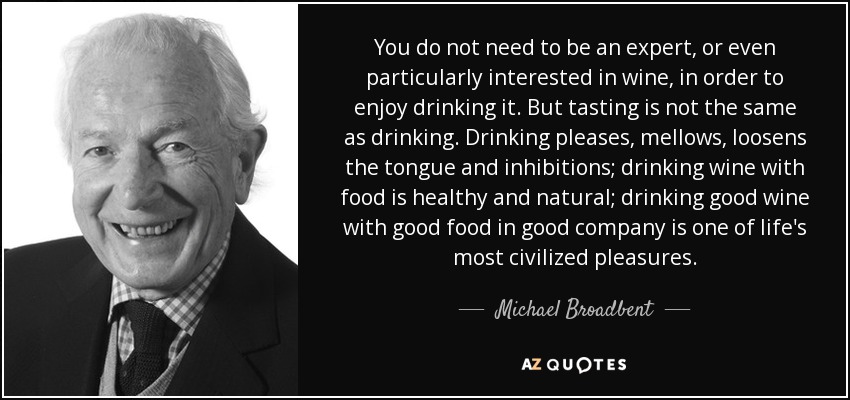 You do not need to be an expert, or even particularly interested in wine, in order to enjoy drinking it. But tasting is not the same as drinking. Drinking pleases, mellows, loosens the tongue and inhibitions; drinking wine with food is healthy and natural; drinking good wine with good food in good company is one of life's most civilized pleasures. - Michael Broadbent