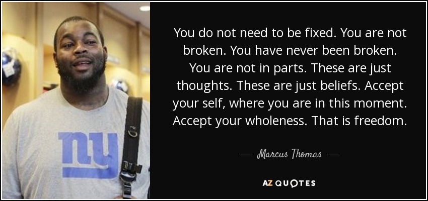 You do not need to be fixed. You are not broken. You have never been broken. You are not in parts. These are just thoughts. These are just beliefs. Accept your self, where you are in this moment. Accept your wholeness. That is freedom. - Marcus Thomas
