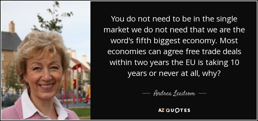 You do not need to be in the single market we do not need that we are the word's fifth biggest economy. Most economies can agree free trade deals within two years the EU is taking 10 years or never at all, why? - Andrea Leadsom