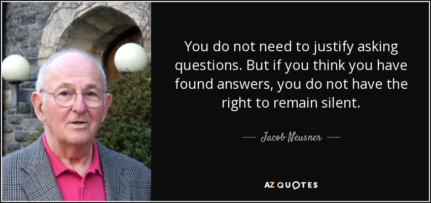You do not need to justify asking questions. But if you think you have found answers, you do not have the right to remain silent. - Jacob Neusner