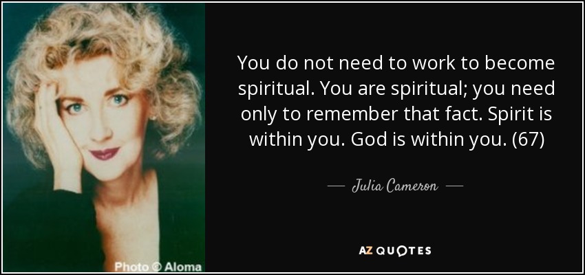 You do not need to work to become spiritual. You are spiritual; you need only to remember that fact. Spirit is within you. God is within you. (67) - Julia Cameron